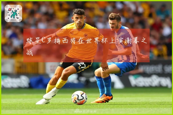 球星C罗梅西将在世界杯上演谢幕之战